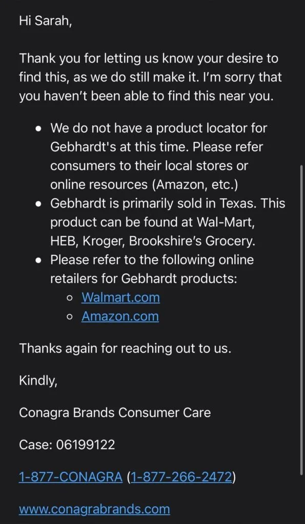 An email directly from Conagra foods stating the Gebhardt's is very much available in grocery stores and online merchants. 